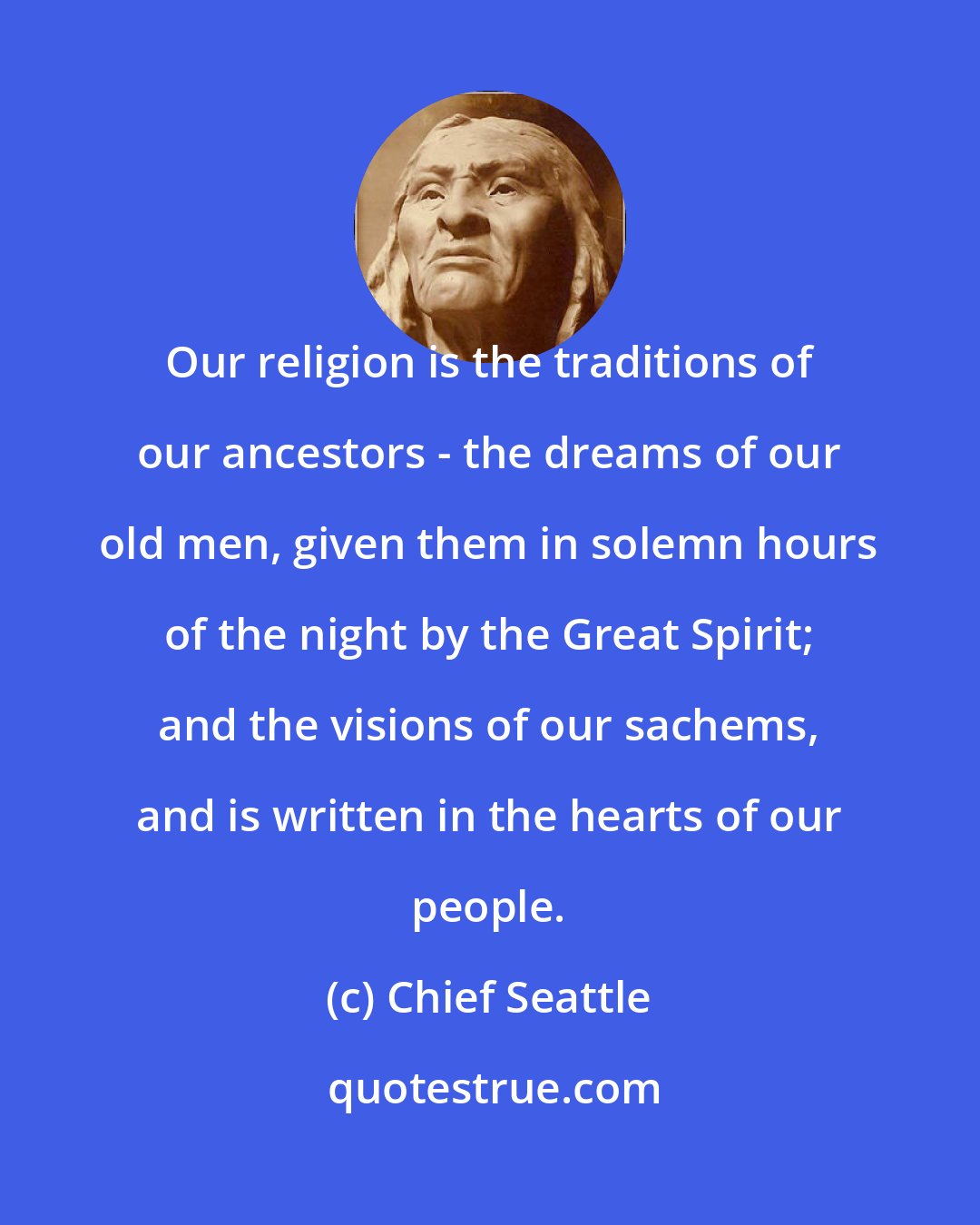 Chief Seattle: Our religion is the traditions of our ancestors - the dreams of our old men, given them in solemn hours of the night by the Great Spirit; and the visions of our sachems, and is written in the hearts of our people.