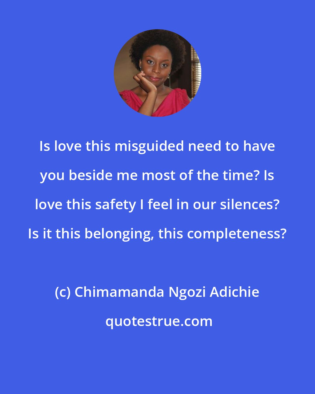 Chimamanda Ngozi Adichie: Is love this misguided need to have you beside me most of the time? Is love this safety I feel in our silences? Is it this belonging, this completeness?