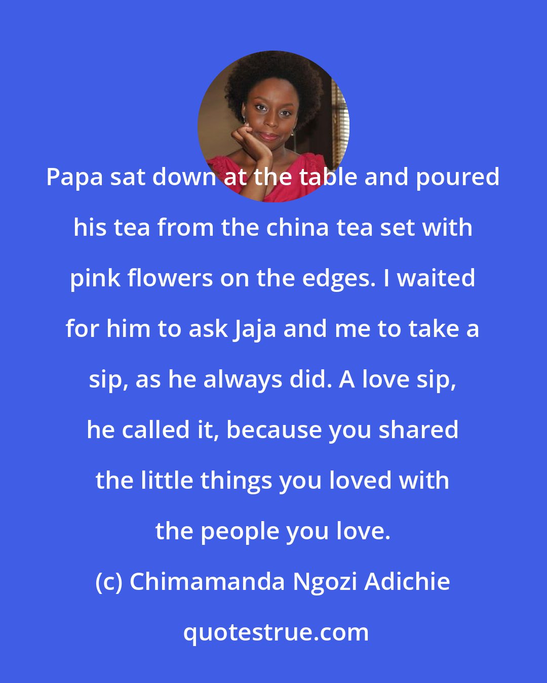 Chimamanda Ngozi Adichie: Papa sat down at the table and poured his tea from the china tea set with pink flowers on the edges. I waited for him to ask Jaja and me to take a sip, as he always did. A love sip, he called it, because you shared the little things you loved with the people you love.