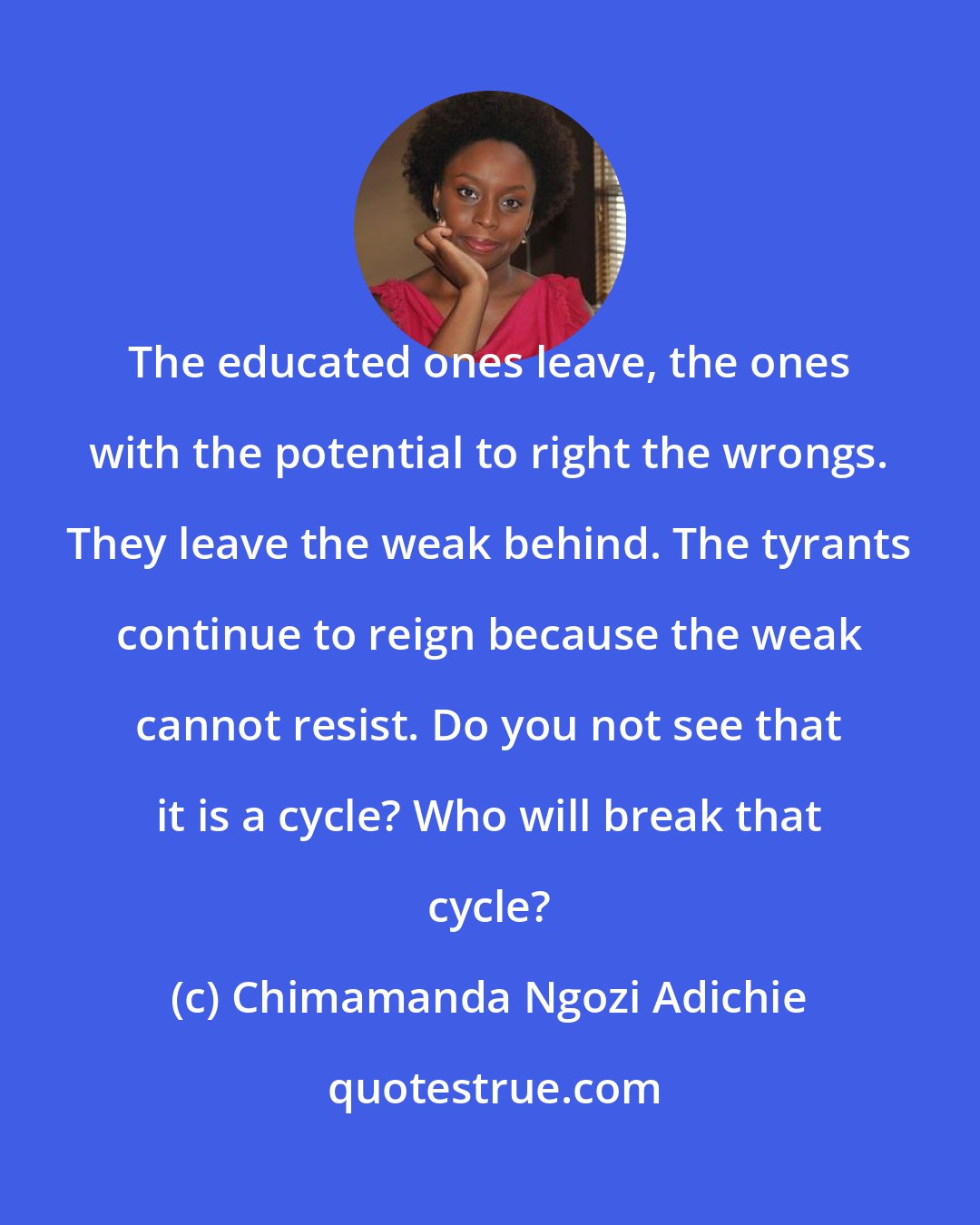 Chimamanda Ngozi Adichie: The educated ones leave, the ones with the potential to right the wrongs. They leave the weak behind. The tyrants continue to reign because the weak cannot resist. Do you not see that it is a cycle? Who will break that cycle?