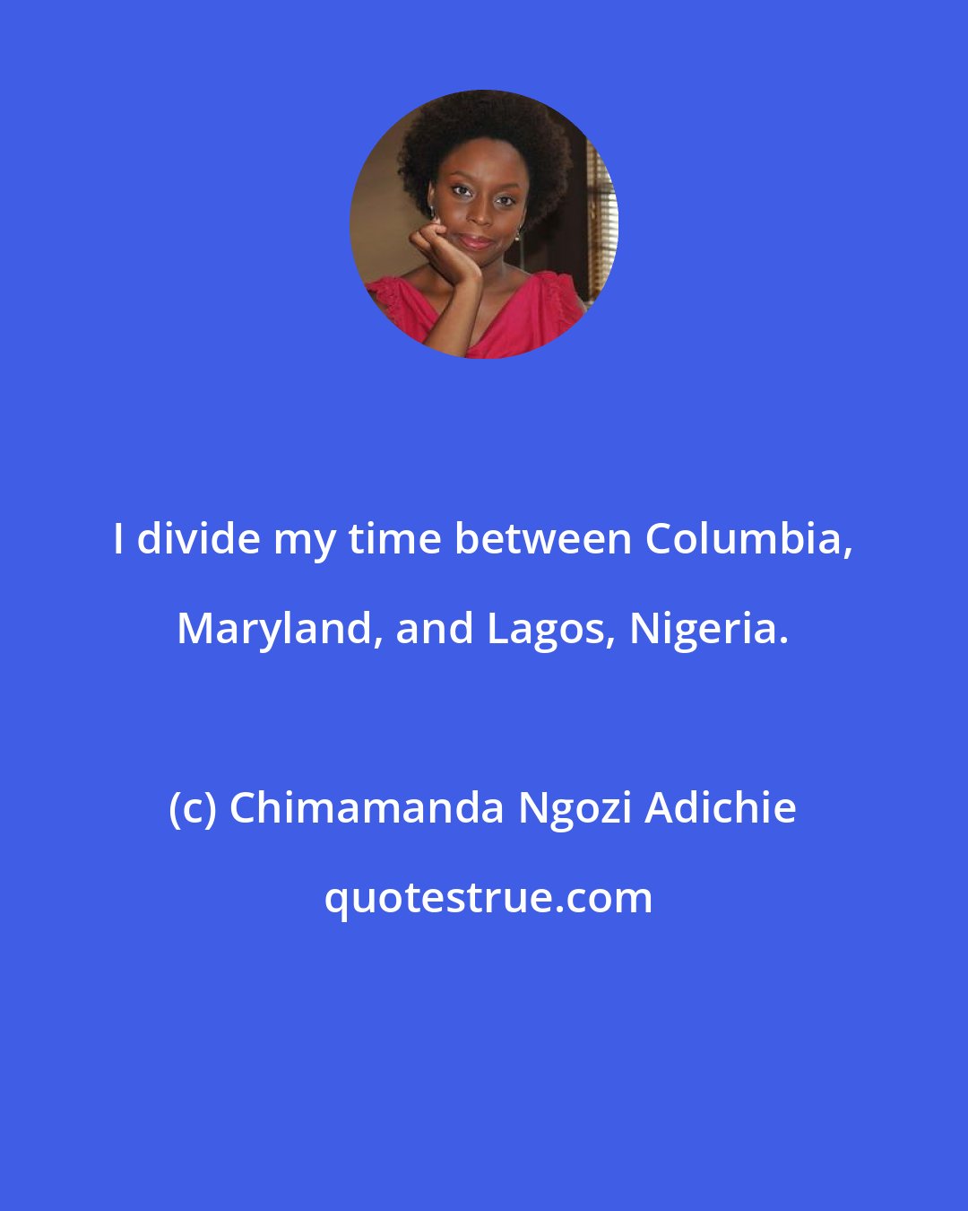 Chimamanda Ngozi Adichie: I divide my time between Columbia, Maryland, and Lagos, Nigeria.