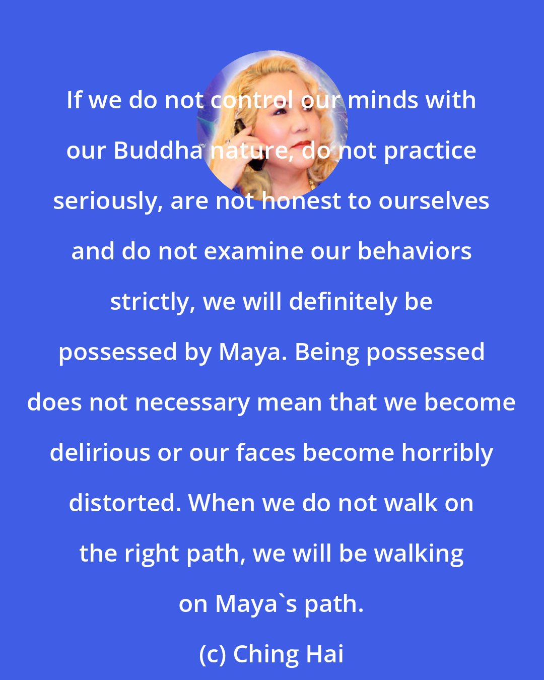 Ching Hai: If we do not control our minds with our Buddha nature, do not practice seriously, are not honest to ourselves and do not examine our behaviors strictly, we will definitely be possessed by Maya. Being possessed does not necessary mean that we become delirious or our faces become horribly distorted. When we do not walk on the right path, we will be walking on Maya's path.