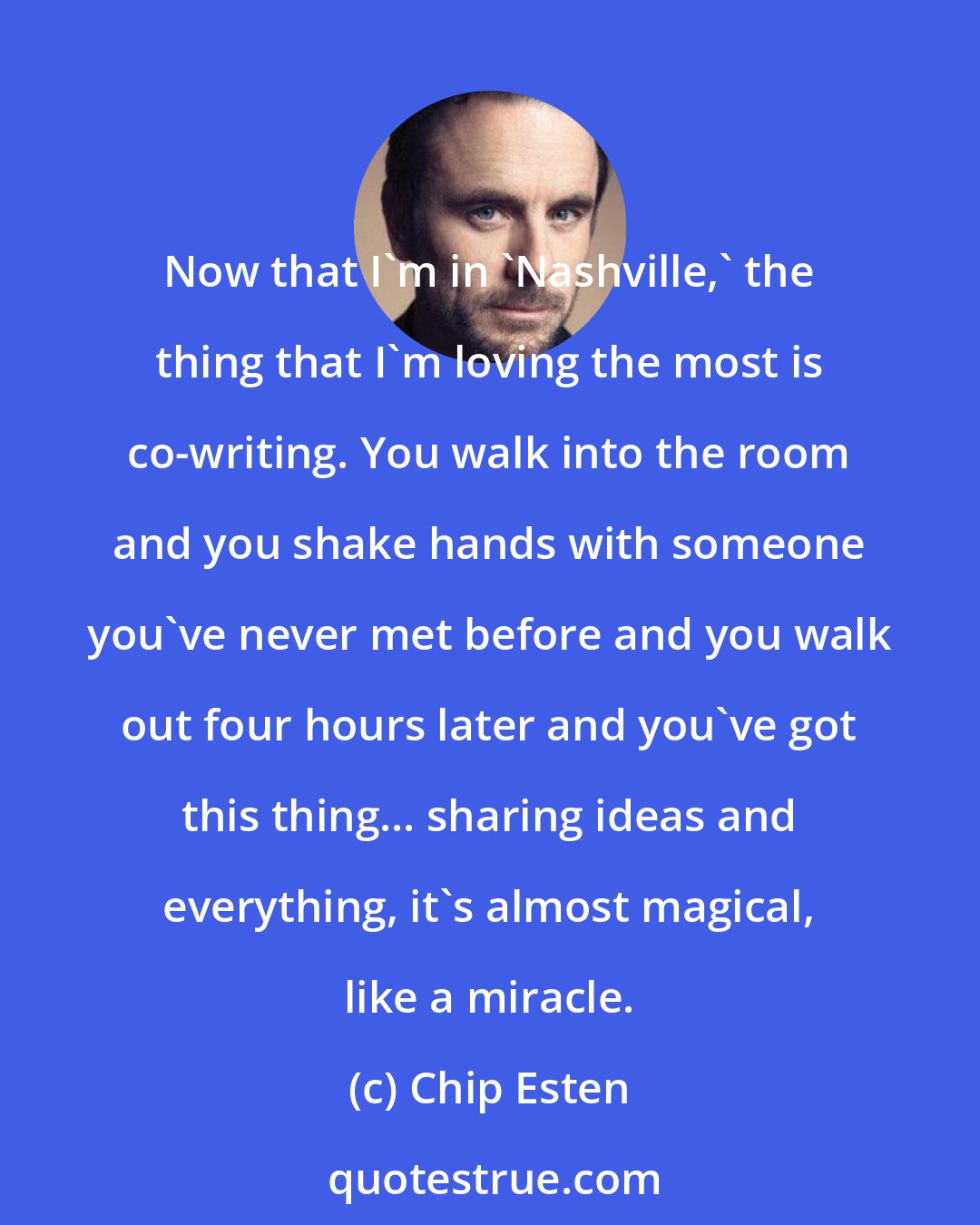 Chip Esten: Now that I'm in 'Nashville,' the thing that I'm loving the most is co-writing. You walk into the room and you shake hands with someone you've never met before and you walk out four hours later and you've got this thing... sharing ideas and everything, it's almost magical, like a miracle.