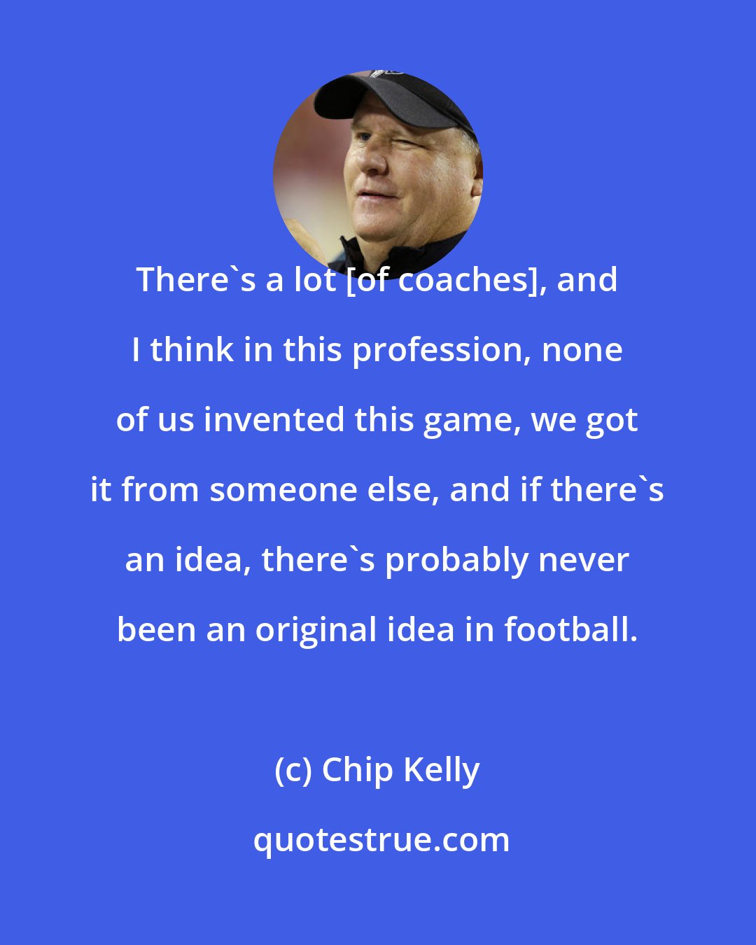 Chip Kelly: There's a lot [of coaches], and I think in this profession, none of us invented this game, we got it from someone else, and if there's an idea, there's probably never been an original idea in football.