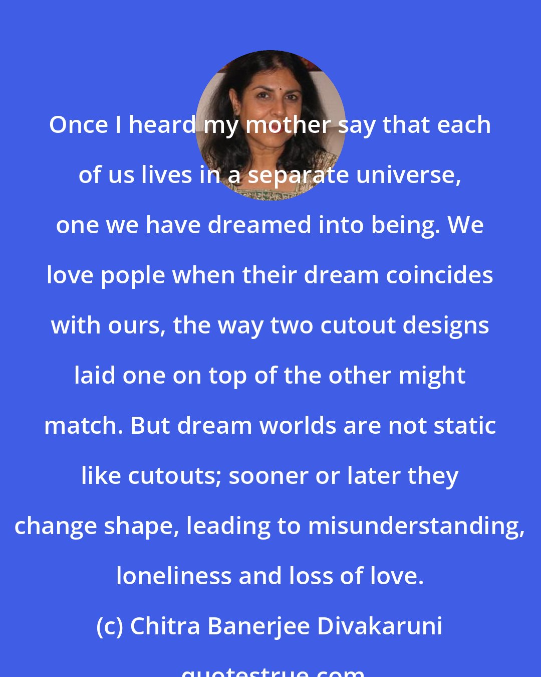 Chitra Banerjee Divakaruni: Once I heard my mother say that each of us lives in a separate universe, one we have dreamed into being. We love pople when their dream coincides with ours, the way two cutout designs laid one on top of the other might match. But dream worlds are not static like cutouts; sooner or later they change shape, leading to misunderstanding, loneliness and loss of love.