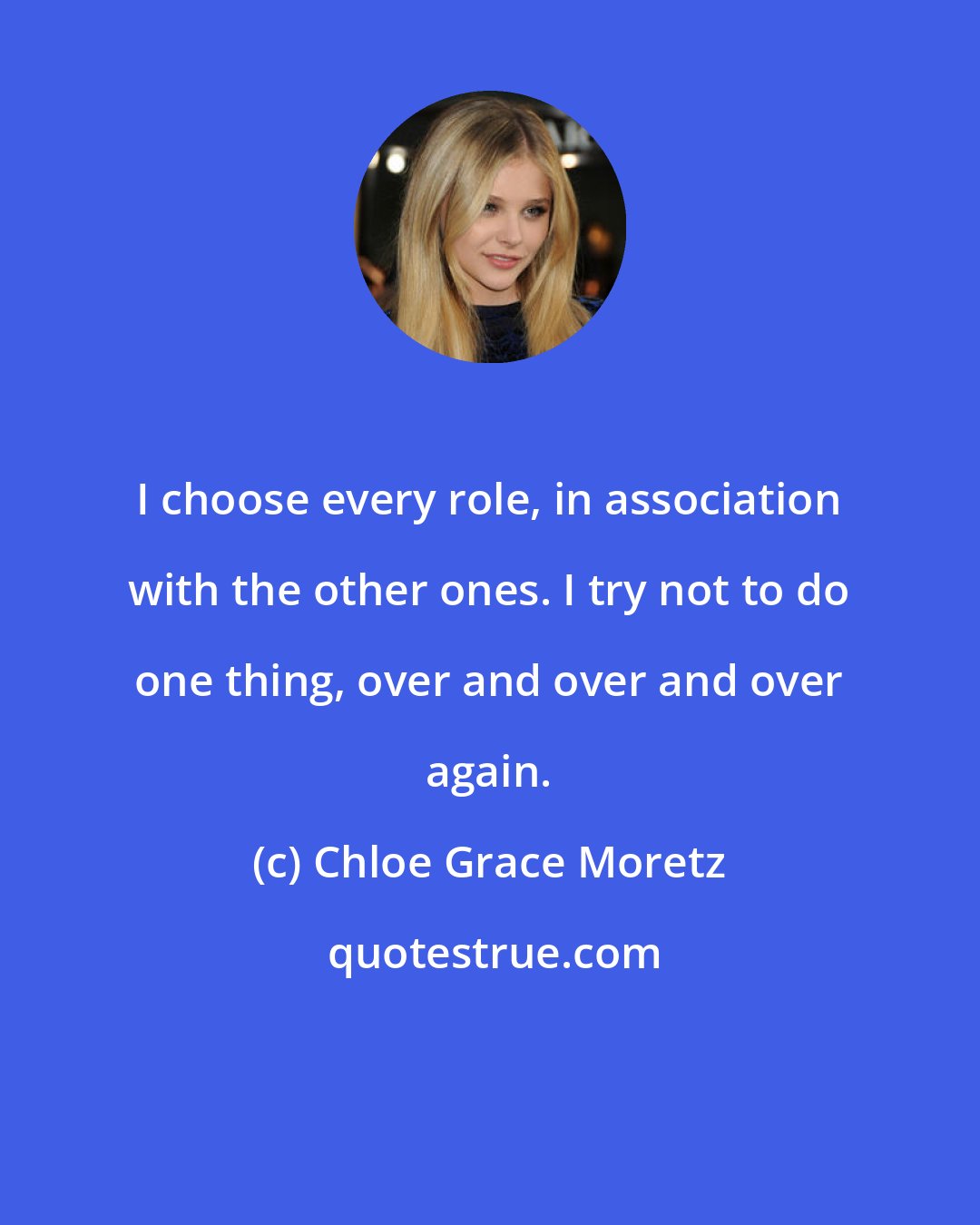 Chloe Grace Moretz: I choose every role, in association with the other ones. I try not to do one thing, over and over and over again.