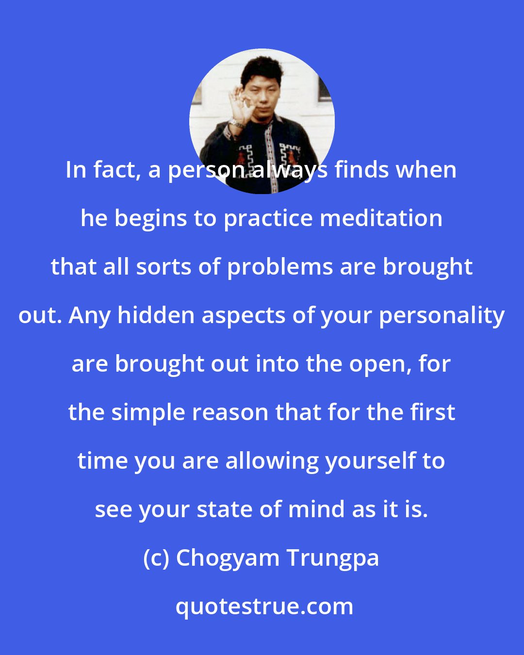 Chogyam Trungpa: In fact, a person always finds when he begins to practice meditation that all sorts of problems are brought out. Any hidden aspects of your personality are brought out into the open, for the simple reason that for the first time you are allowing yourself to see your state of mind as it is.