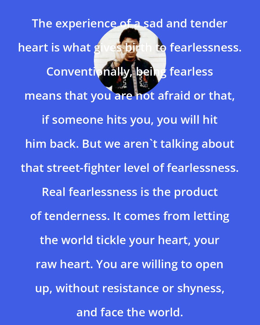 Chogyam Trungpa: The experience of a sad and tender heart is what gives birth to fearlessness. Conventionally, being fearless means that you are not afraid or that, if someone hits you, you will hit him back. But we aren't talking about that street-fighter level of fearlessness. Real fearlessness is the product of tenderness. It comes from letting the world tickle your heart, your raw heart. You are willing to open up, without resistance or shyness, and face the world.