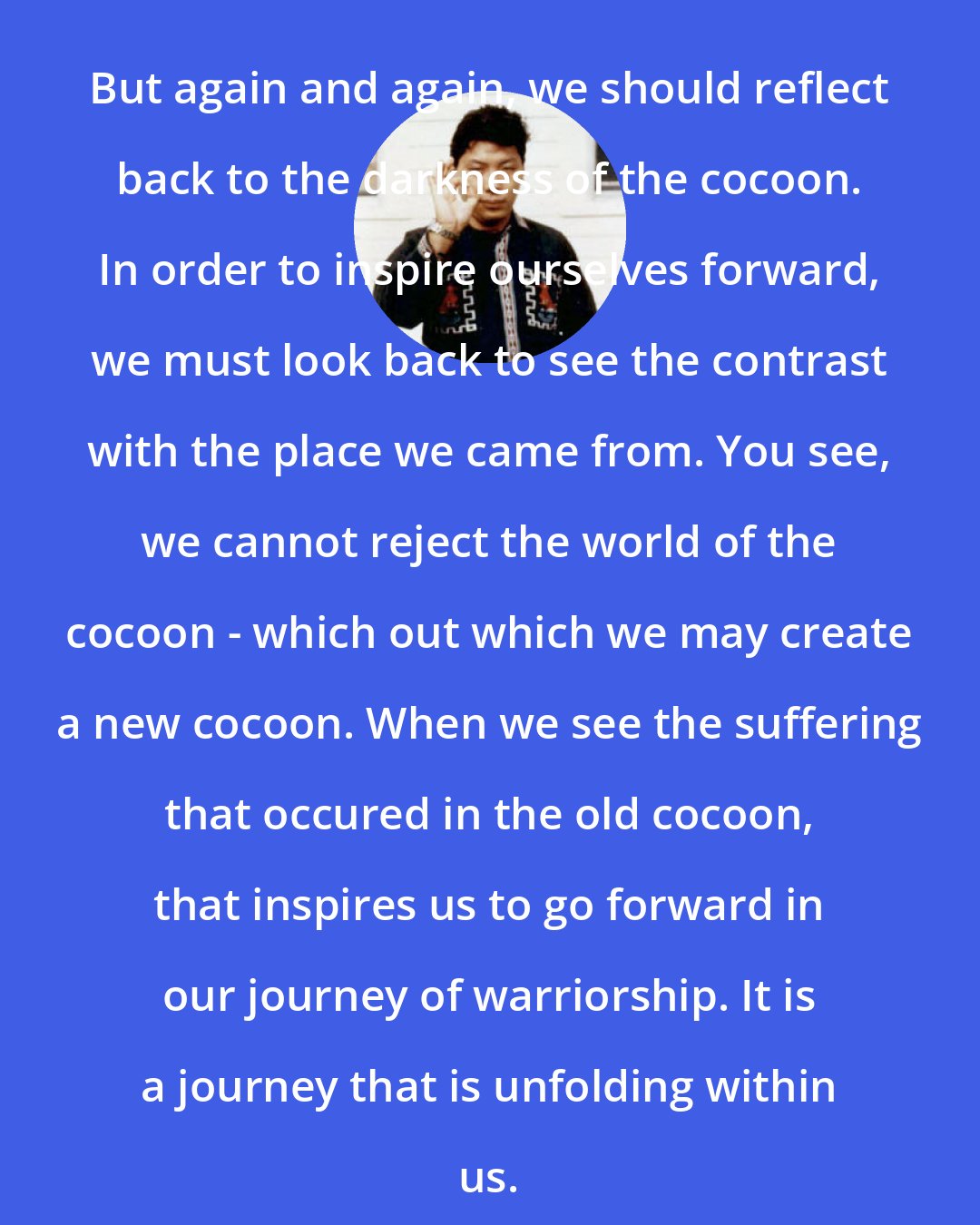 Chogyam Trungpa: But again and again, we should reflect back to the darkness of the cocoon. In order to inspire ourselves forward, we must look back to see the contrast with the place we came from. You see, we cannot reject the world of the cocoon - which out which we may create a new cocoon. When we see the suffering that occured in the old cocoon, that inspires us to go forward in our journey of warriorship. It is a journey that is unfolding within us.