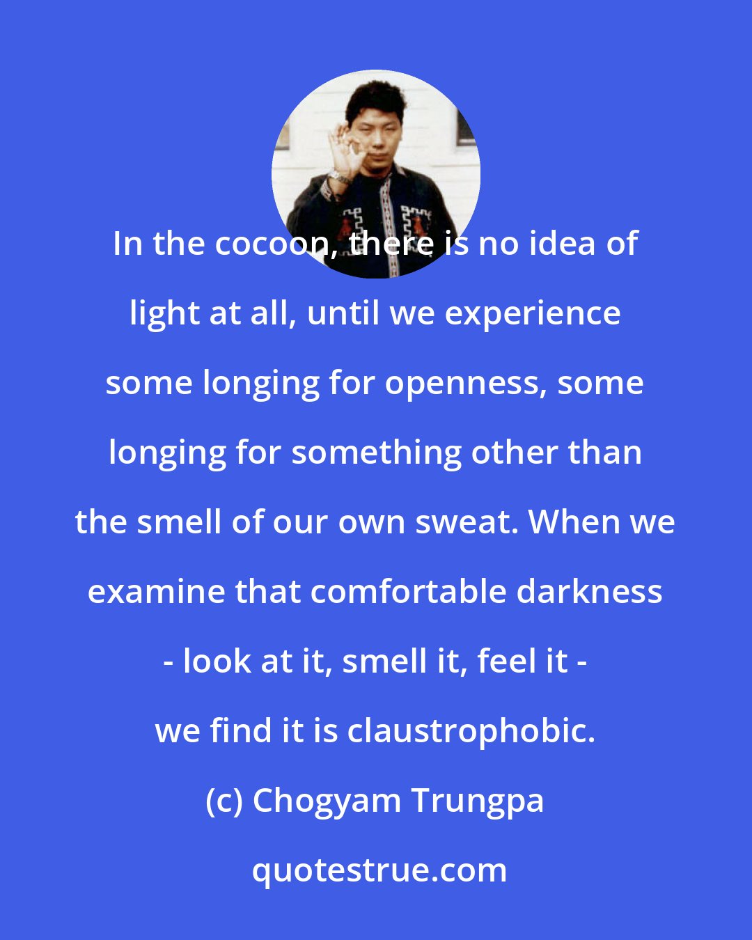 Chogyam Trungpa: In the cocoon, there is no idea of light at all, until we experience some longing for openness, some longing for something other than the smell of our own sweat. When we examine that comfortable darkness - look at it, smell it, feel it - we find it is claustrophobic.