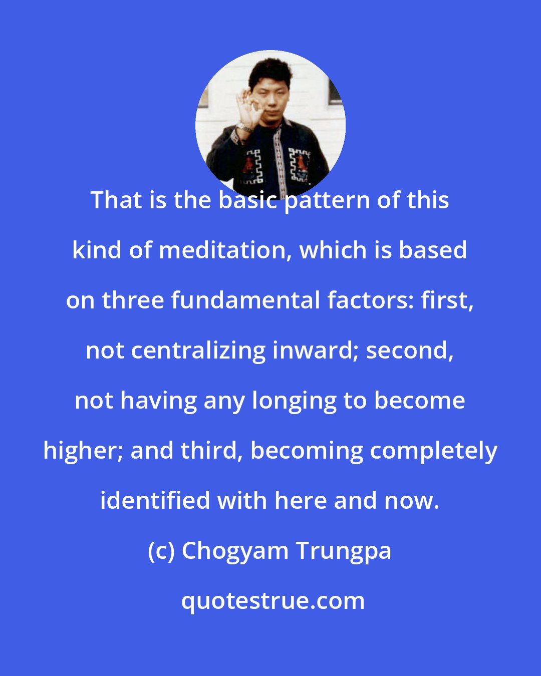 Chogyam Trungpa: That is the basic pattern of this kind of meditation, which is based on three fundamental factors: first, not centralizing inward; second, not having any longing to become higher; and third, becoming completely identified with here and now.