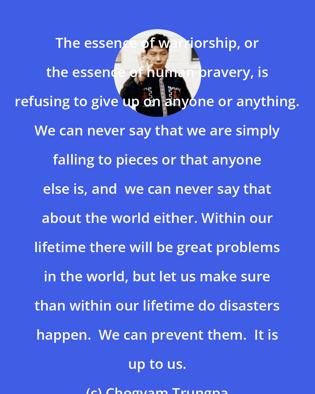Chogyam Trungpa: The essence of warriorship, or the essence of human bravery, is refusing to give up on anyone or anything. We can never say that we are simply falling to pieces or that anyone else is, and  we can never say that about the world either. Within our lifetime there will be great problems in the world, but let us make sure than within our lifetime do disasters happen.  We can prevent them.  It is up to us.