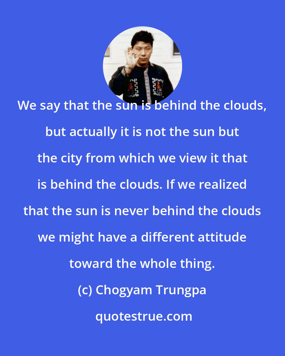 Chogyam Trungpa: We say that the sun is behind the clouds, but actually it is not the sun but the city from which we view it that is behind the clouds. If we realized that the sun is never behind the clouds we might have a different attitude toward the whole thing.