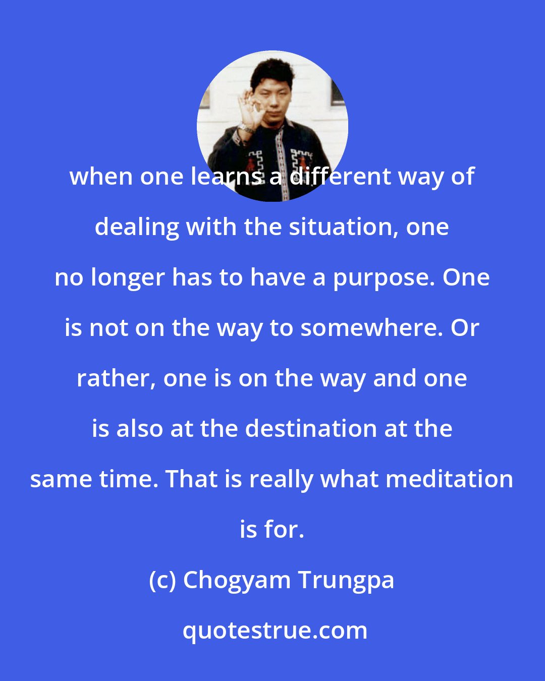 Chogyam Trungpa: when one learns a different way of dealing with the situation, one no longer has to have a purpose. One is not on the way to somewhere. Or rather, one is on the way and one is also at the destination at the same time. That is really what meditation is for.