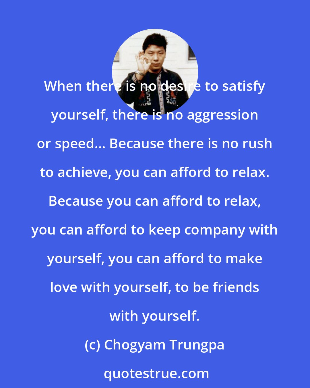 Chogyam Trungpa: When there is no desire to satisfy yourself, there is no aggression or speed... Because there is no rush to achieve, you can afford to relax. Because you can afford to relax, you can afford to keep company with yourself, you can afford to make love with yourself, to be friends with yourself.