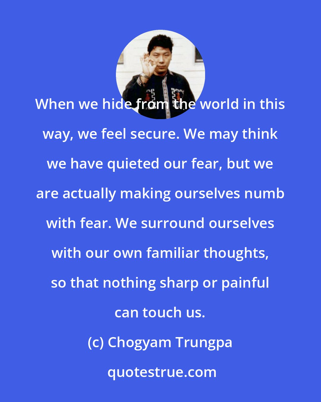 Chogyam Trungpa: When we hide from the world in this way, we feel secure. We may think we have quieted our fear, but we are actually making ourselves numb with fear. We surround ourselves with our own familiar thoughts, so that nothing sharp or painful can touch us.