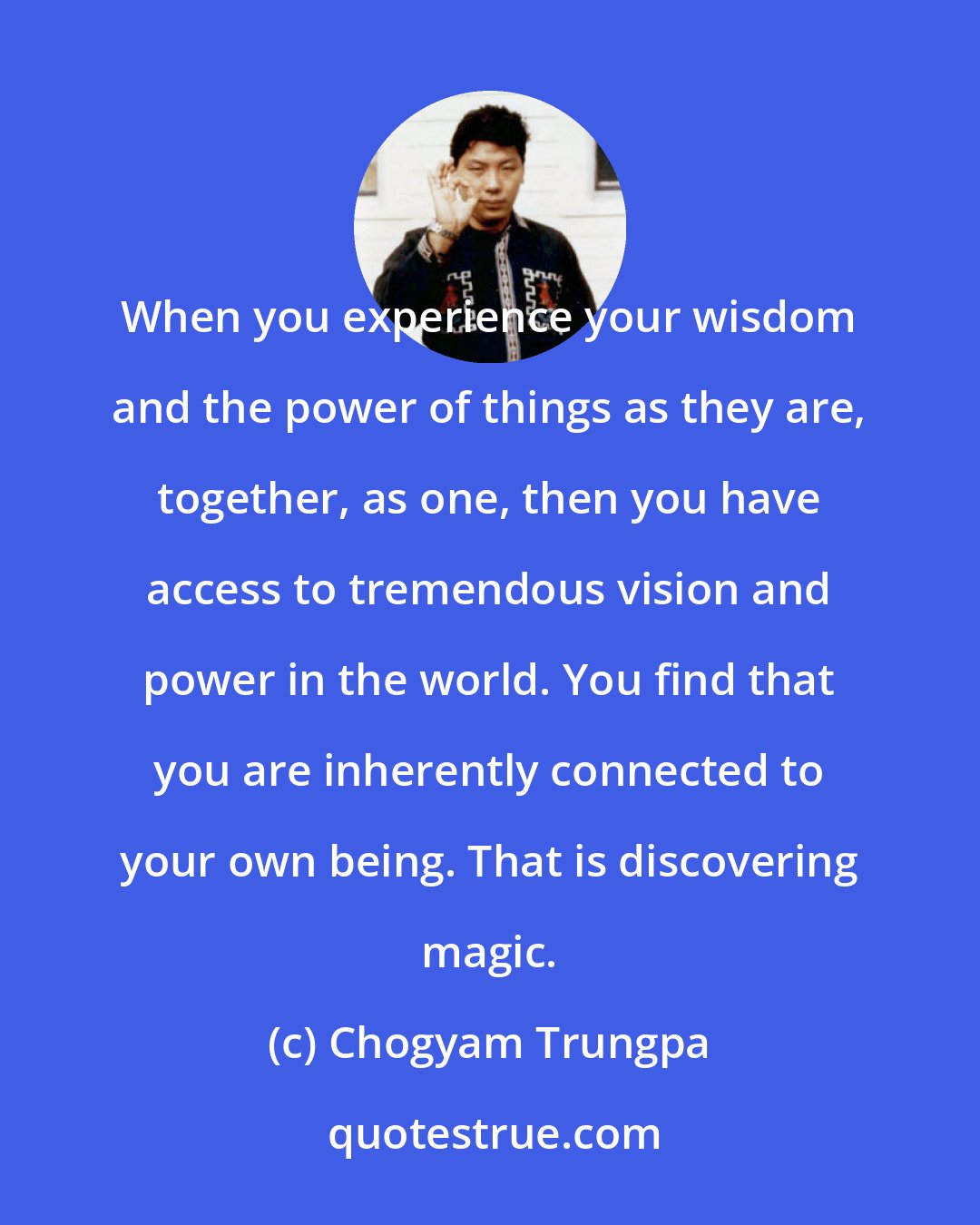Chogyam Trungpa: When you experience your wisdom and the power of things as they are, together, as one, then you have access to tremendous vision and power in the world. You find that you are inherently connected to your own being. That is discovering magic.