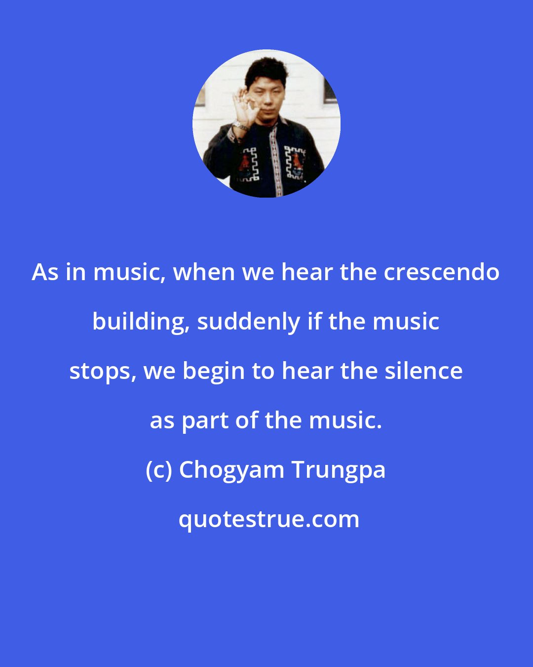Chogyam Trungpa: As in music, when we hear the crescendo building, suddenly if the music stops, we begin to hear the silence as part of the music.