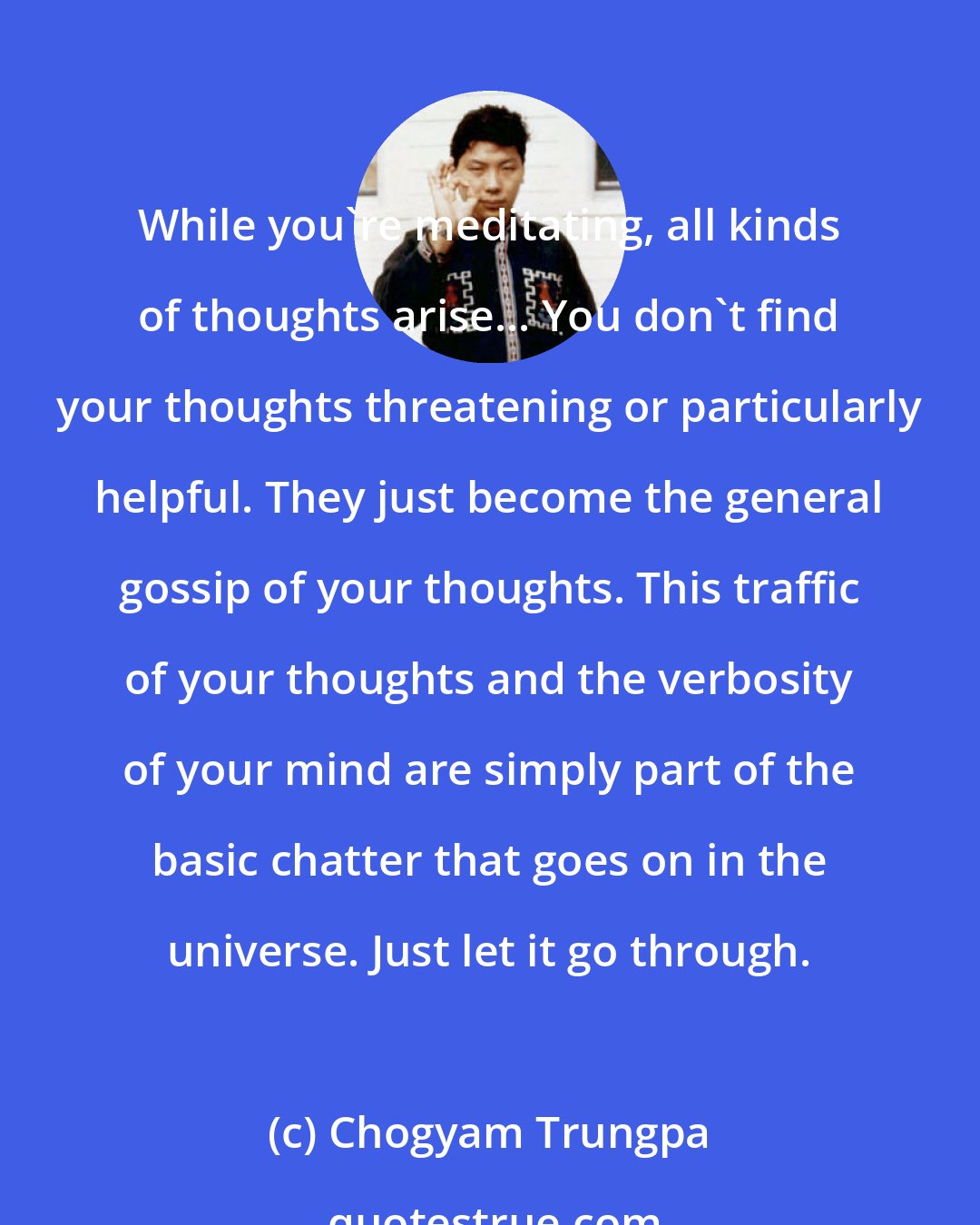 Chogyam Trungpa: While you're meditating, all kinds of thoughts arise... You don't find your thoughts threatening or particularly helpful. They just become the general gossip of your thoughts. This traffic of your thoughts and the verbosity of your mind are simply part of the basic chatter that goes on in the universe. Just let it go through.