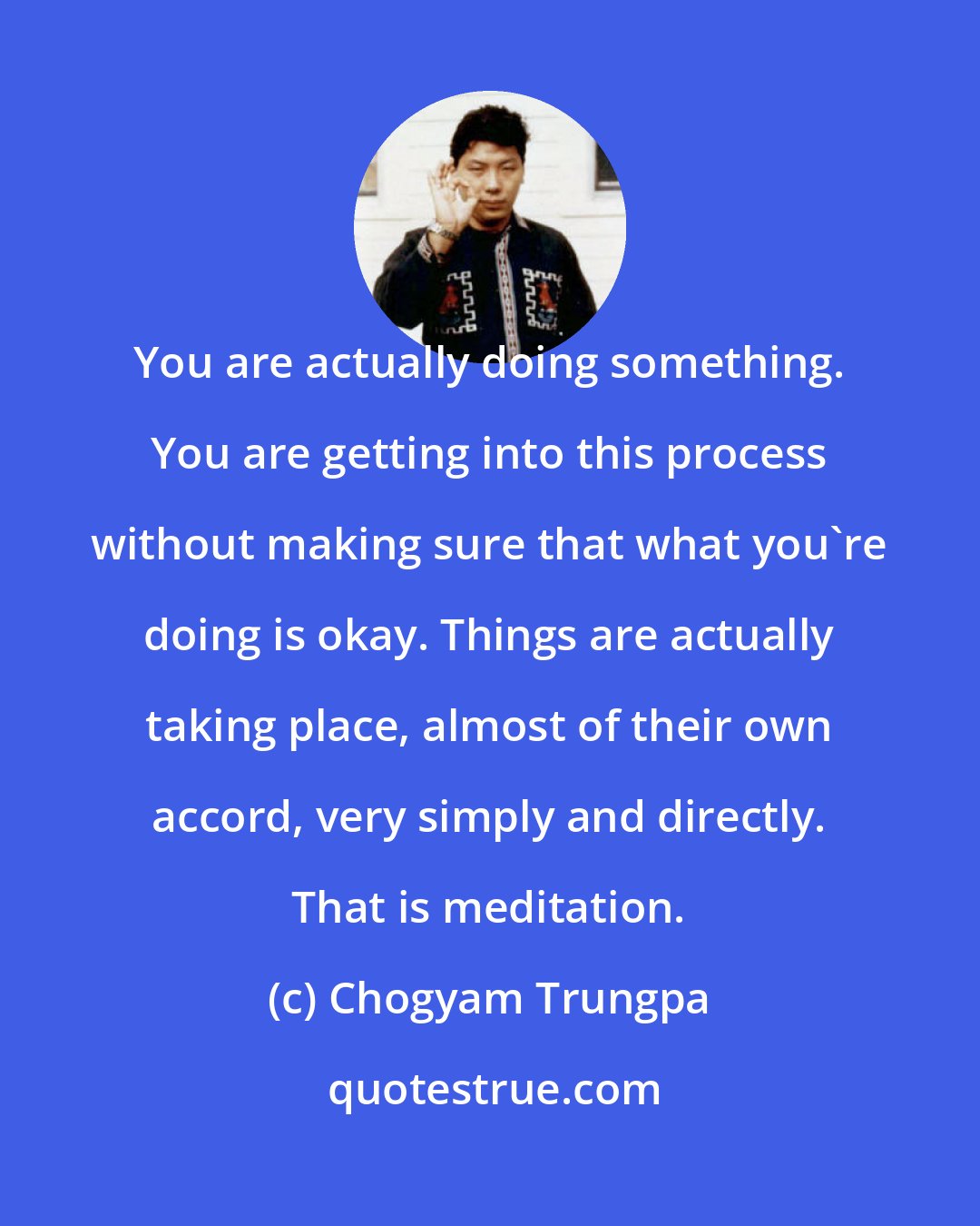 Chogyam Trungpa: You are actually doing something. You are getting into this process without making sure that what you're doing is okay. Things are actually taking place, almost of their own accord, very simply and directly. That is meditation.