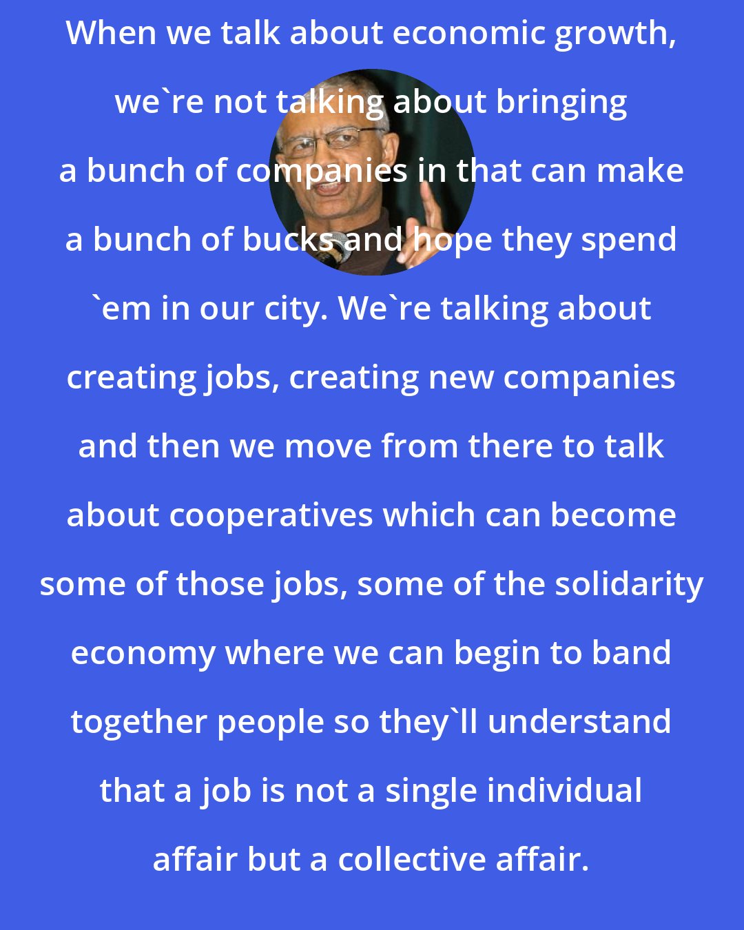 Chokwe Lumumba: When we talk about economic growth, we're not talking about bringing a bunch of companies in that can make a bunch of bucks and hope they spend 'em in our city. We're talking about creating jobs, creating new companies and then we move from there to talk about cooperatives which can become some of those jobs, some of the solidarity economy where we can begin to band together people so they'll understand that a job is not a single individual affair but a collective affair.