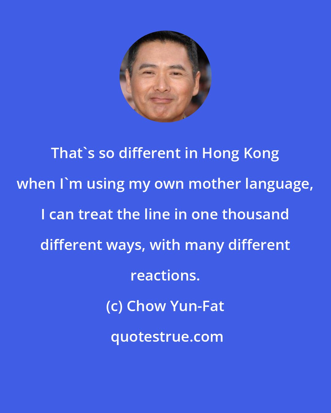Chow Yun-Fat: That's so different in Hong Kong when I'm using my own mother language, I can treat the line in one thousand different ways, with many different reactions.