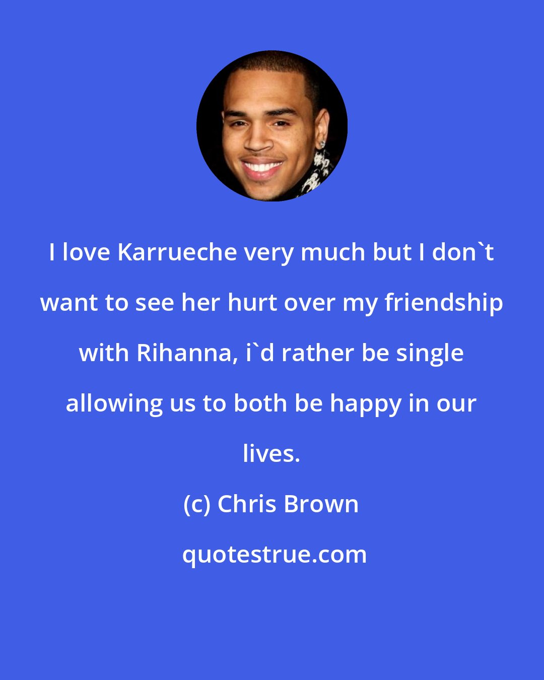 Chris Brown: I love Karrueche very much but I don't want to see her hurt over my friendship with Rihanna, i'd rather be single allowing us to both be happy in our lives.