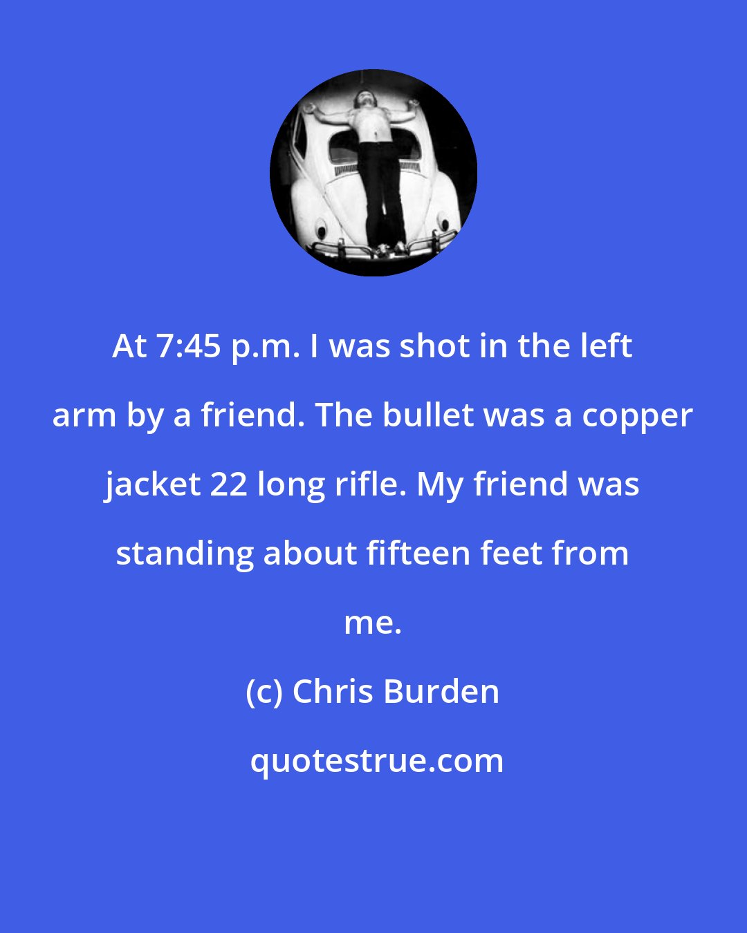Chris Burden: At 7:45 p.m. I was shot in the left arm by a friend. The bullet was a copper jacket 22 long rifle. My friend was standing about fifteen feet from me.