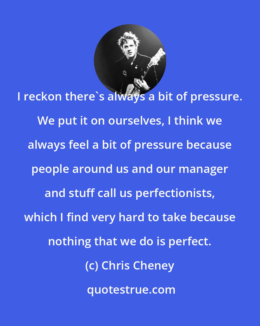Chris Cheney: I reckon there's always a bit of pressure. We put it on ourselves, I think we always feel a bit of pressure because people around us and our manager and stuff call us perfectionists, which I find very hard to take because nothing that we do is perfect.