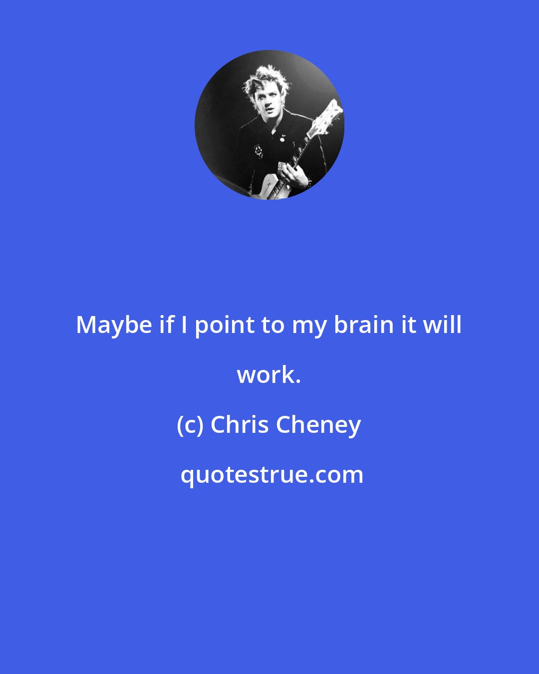 Chris Cheney: Maybe if I point to my brain it will work.