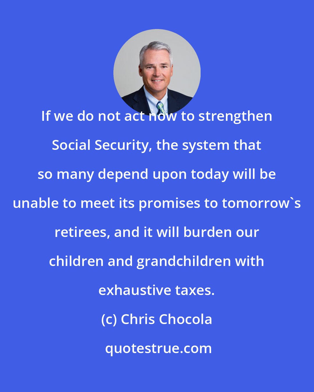 Chris Chocola: If we do not act now to strengthen Social Security, the system that so many depend upon today will be unable to meet its promises to tomorrow's retirees, and it will burden our children and grandchildren with exhaustive taxes.