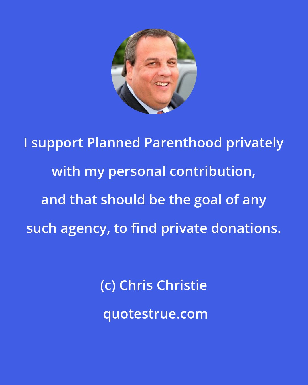 Chris Christie: I support Planned Parenthood privately with my personal contribution, and that should be the goal of any such agency, to find private donations.