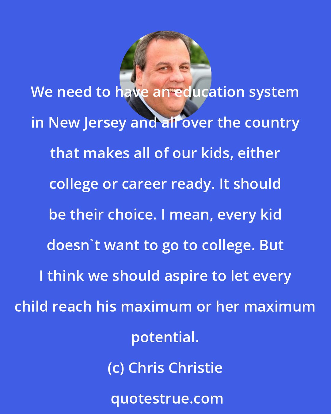 Chris Christie: We need to have an education system in New Jersey and all over the country that makes all of our kids, either college or career ready. It should be their choice. I mean, every kid doesn't want to go to college. But I think we should aspire to let every child reach his maximum or her maximum potential.