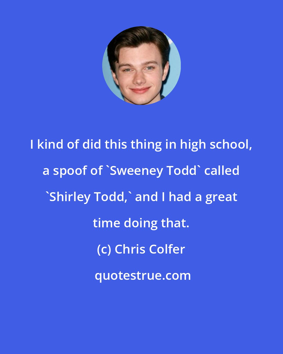Chris Colfer: I kind of did this thing in high school, a spoof of 'Sweeney Todd' called 'Shirley Todd,' and I had a great time doing that.