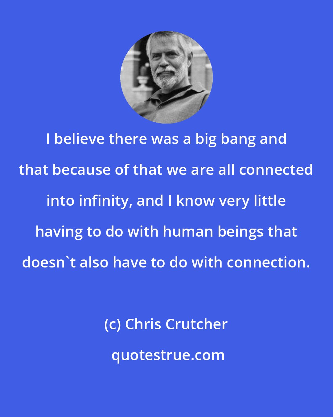Chris Crutcher: I believe there was a big bang and that because of that we are all connected into infinity, and I know very little having to do with human beings that doesn't also have to do with connection.