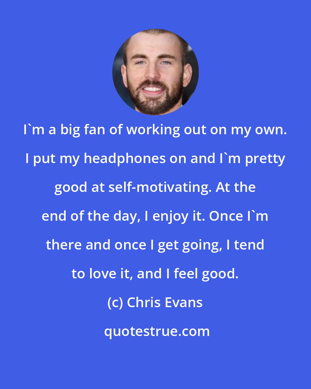 Chris Evans: I'm a big fan of working out on my own. I put my headphones on and I'm pretty good at self-motivating. At the end of the day, I enjoy it. Once I'm there and once I get going, I tend to love it, and I feel good.