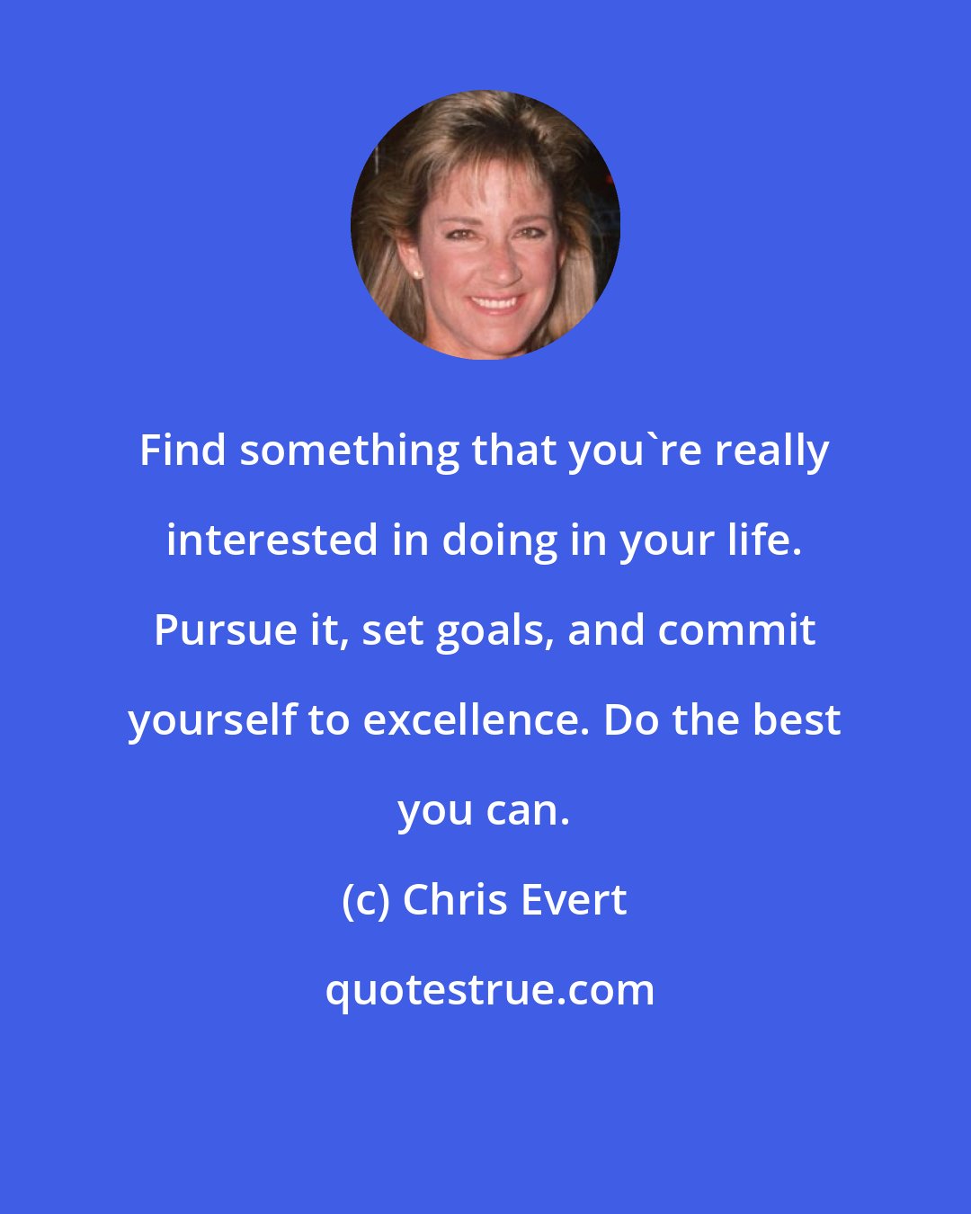 Chris Evert: Find something that you're really interested in doing in your life. Pursue it, set goals, and commit yourself to excellence. Do the best you can.