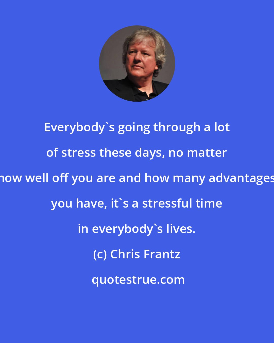 Chris Frantz: Everybody's going through a lot of stress these days, no matter how well off you are and how many advantages you have, it's a stressful time in everybody's lives.