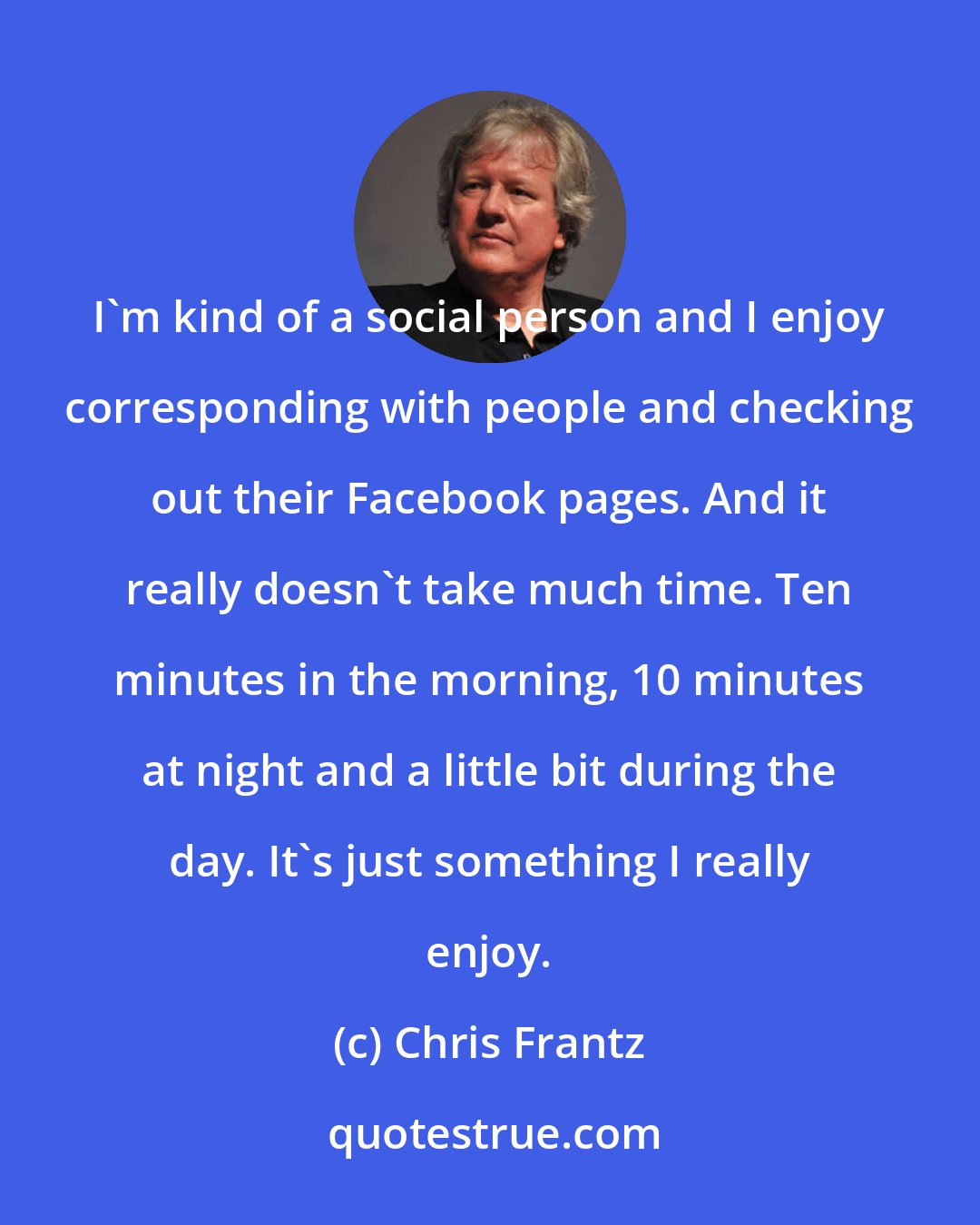Chris Frantz: I'm kind of a social person and I enjoy corresponding with people and checking out their Facebook pages. And it really doesn't take much time. Ten minutes in the morning, 10 minutes at night and a little bit during the day. It's just something I really enjoy.