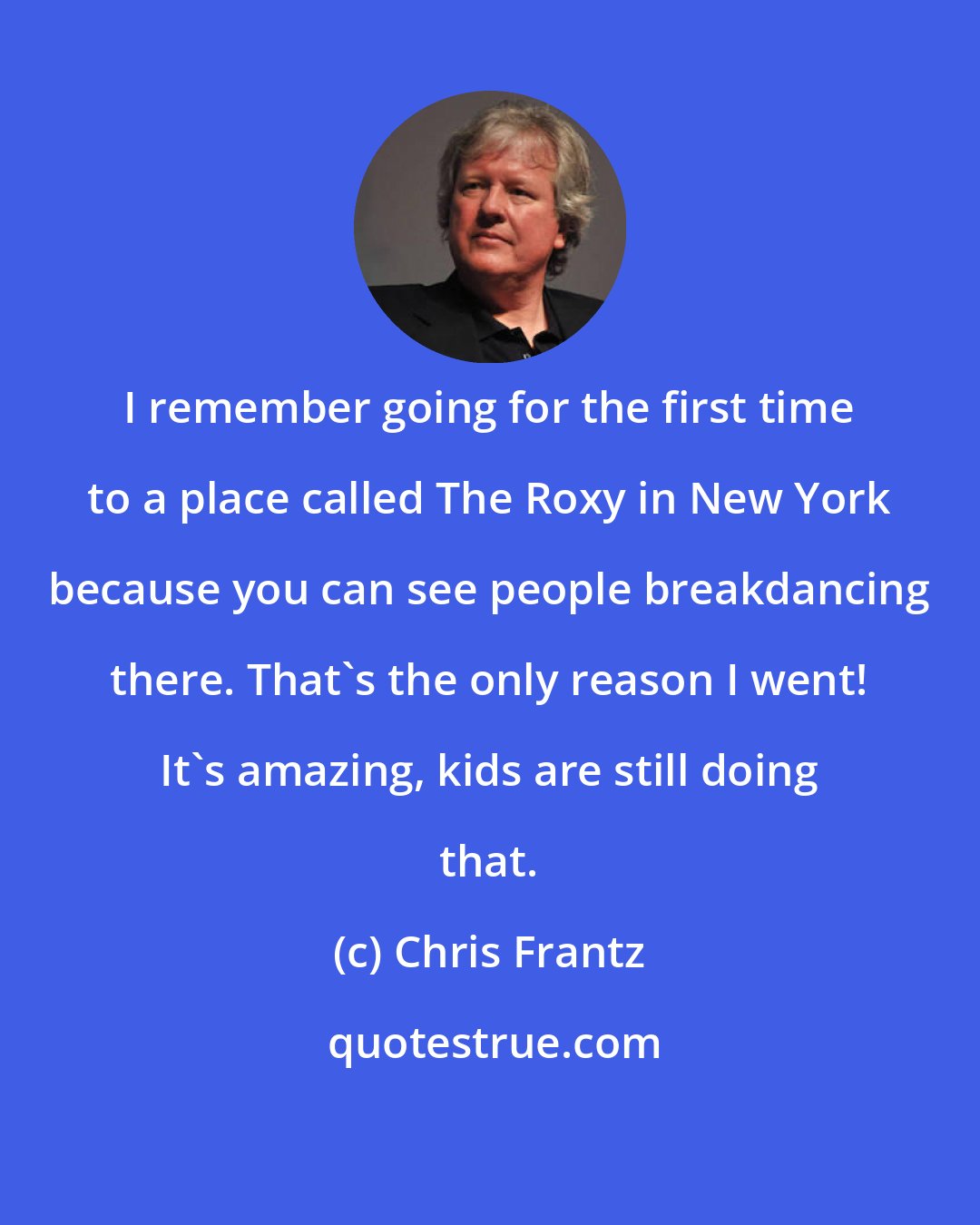 Chris Frantz: I remember going for the first time to a place called The Roxy in New York because you can see people breakdancing there. That's the only reason I went! It's amazing, kids are still doing that.