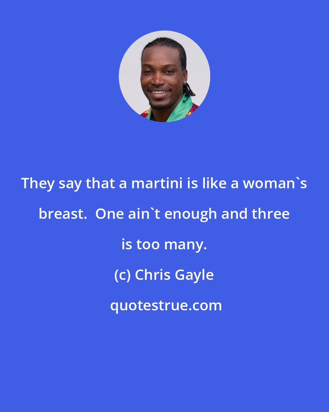 Chris Gayle: They say that a martini is like a woman's breast.  One ain't enough and three is too many.