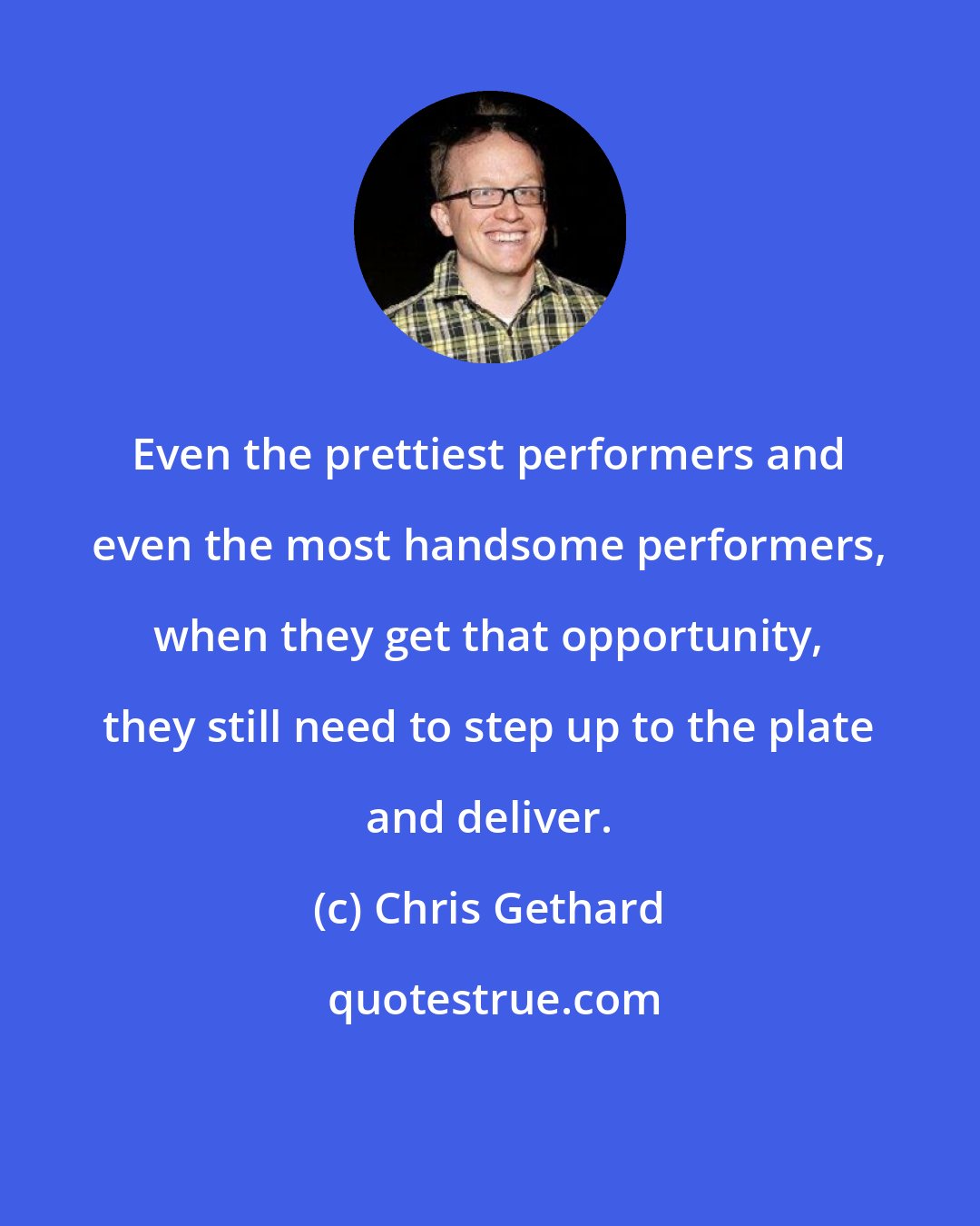 Chris Gethard: Even the prettiest performers and even the most handsome performers, when they get that opportunity, they still need to step up to the plate and deliver.