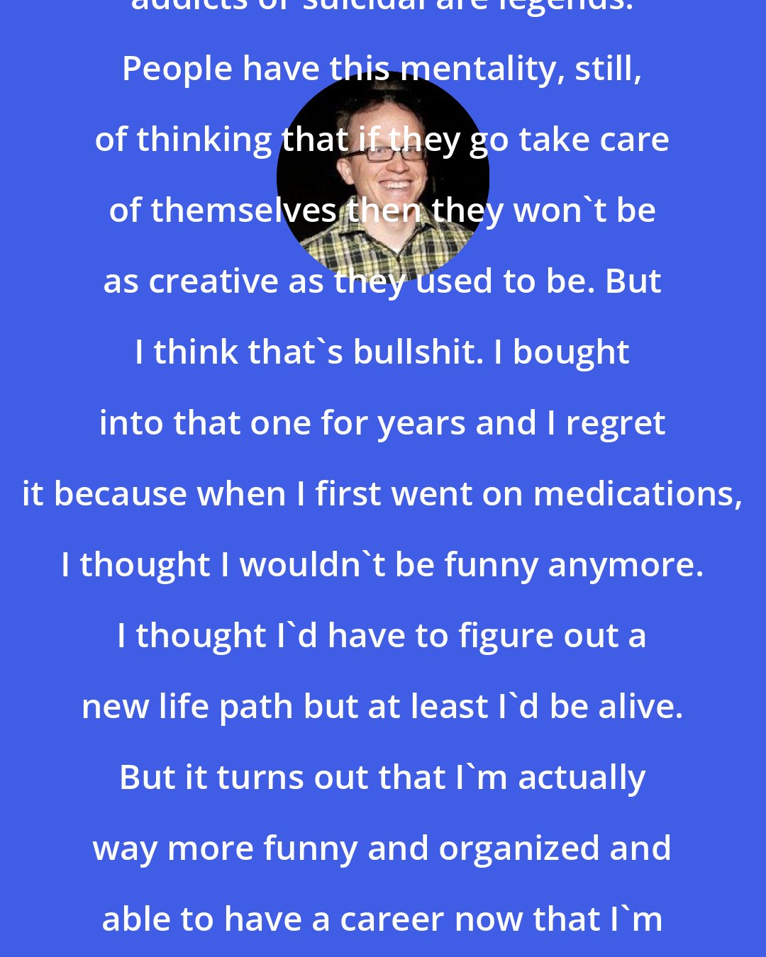 Chris Gethard: In music so many people who have been addicts or suicidal are legends. People have this mentality, still, of thinking that if they go take care of themselves then they won't be as creative as they used to be. But I think that's bullshit. I bought into that one for years and I regret it because when I first went on medications, I thought I wouldn't be funny anymore. I thought I'd have to figure out a new life path but at least I'd be alive. But it turns out that I'm actually way more funny and organized and able to have a career now that I'm able to have my head on straight.