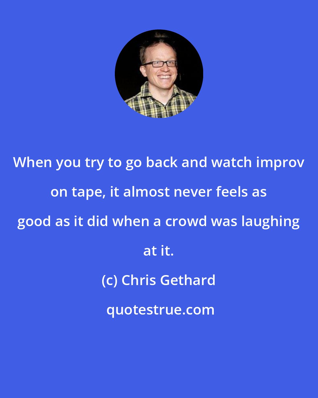 Chris Gethard: When you try to go back and watch improv on tape, it almost never feels as good as it did when a crowd was laughing at it.