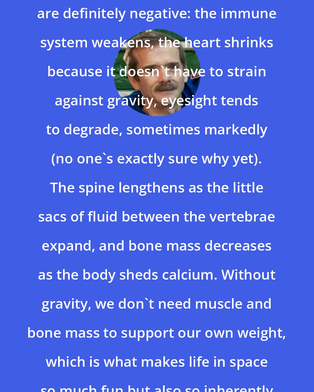 Chris Hadfield: Other anatomical changes associated with long-duration space flight are definitely negative: the immune system weakens, the heart shrinks because it doesn't have to strain against gravity, eyesight tends to degrade, sometimes markedly (no one's exactly sure why yet). The spine lengthens as the little sacs of fluid between the vertebrae expand, and bone mass decreases as the body sheds calcium. Without gravity, we don't need muscle and bone mass to support our own weight, which is what makes life in space so much fun but also so inherently bad for the human body, long-term.