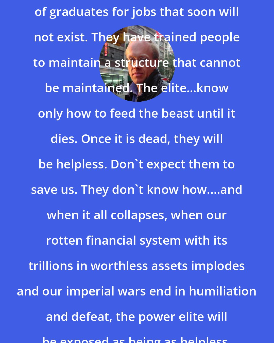 Chris Hedges: Ironically, the universities have trained hundreds of thousands of graduates for jobs that soon will not exist. They have trained people to maintain a structure that cannot be maintained. The elite...know only how to feed the beast until it dies. Once it is dead, they will be helpless. Don't expect them to save us. They don't know how....and when it all collapses, when our rotten financial system with its trillions in worthless assets implodes and our imperial wars end in humiliation and defeat, the power elite will be exposed as being as helpless, and as self-deluded as the rest of us