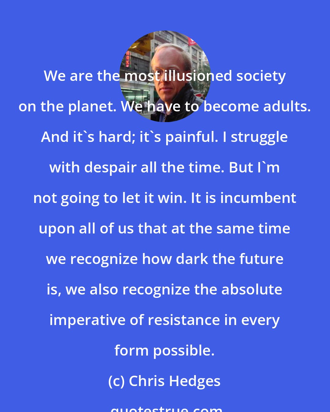 Chris Hedges: We are the most illusioned society on the planet. We have to become adults. And it's hard; it's painful. I struggle with despair all the time. But I'm not going to let it win. It is incumbent upon all of us that at the same time we recognize how dark the future is, we also recognize the absolute imperative of resistance in every form possible.
