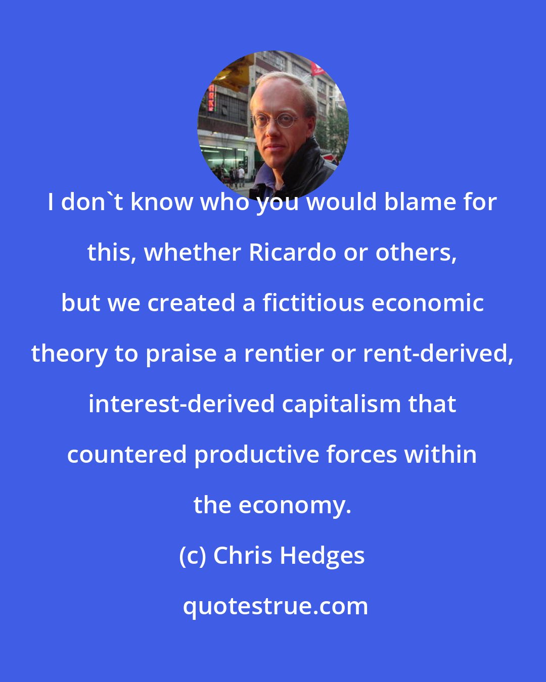 Chris Hedges: I don't know who you would blame for this, whether Ricardo or others, but we created a fictitious economic theory to praise a rentier or rent-derived, interest-derived capitalism that countered productive forces within the economy.