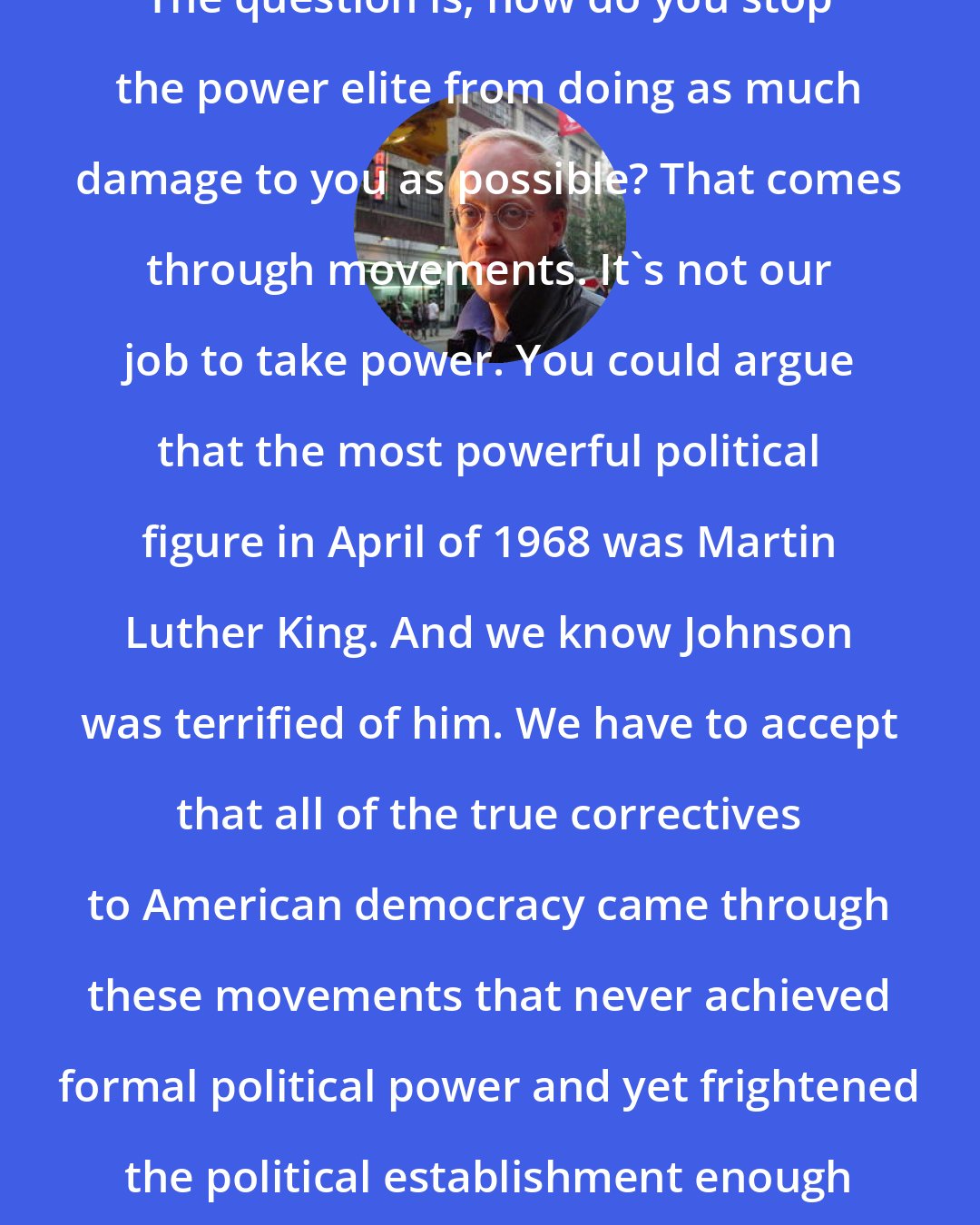 Chris Hedges: The question is, how do you stop the power elite from doing as much damage to you as possible? That comes through movements. It's not our job to take power. You could argue that the most powerful political figure in April of 1968 was Martin Luther King. And we know Johnson was terrified of him. We have to accept that all of the true correctives to American democracy came through these movements that never achieved formal political power and yet frightened the political establishment enough to respond.