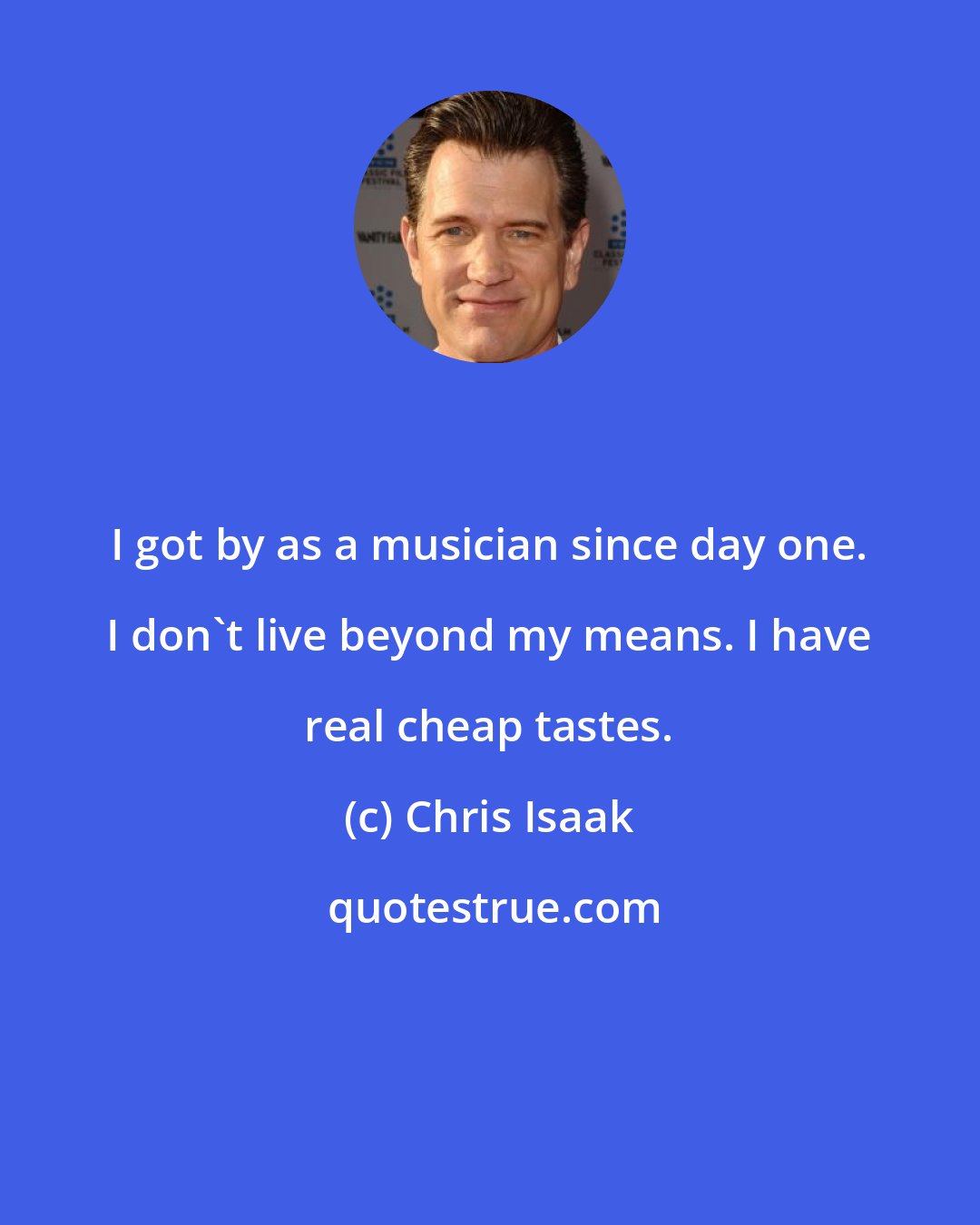 Chris Isaak: I got by as a musician since day one. I don't live beyond my means. I have real cheap tastes.
